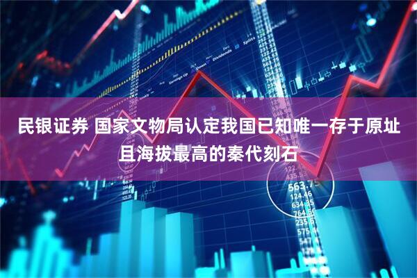 民银证券 国家文物局认定我国已知唯一存于原址且海拔最高的秦代刻石
