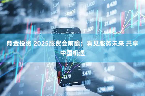 鼎金投资 2025服贸会前瞻：看见服务未来 共享中国机遇
