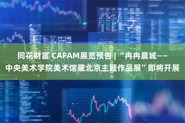 同花财富 CAFAM展览预告 | “冉冉晨城——中央美术学院美术馆藏北京主题作品展”即将开展