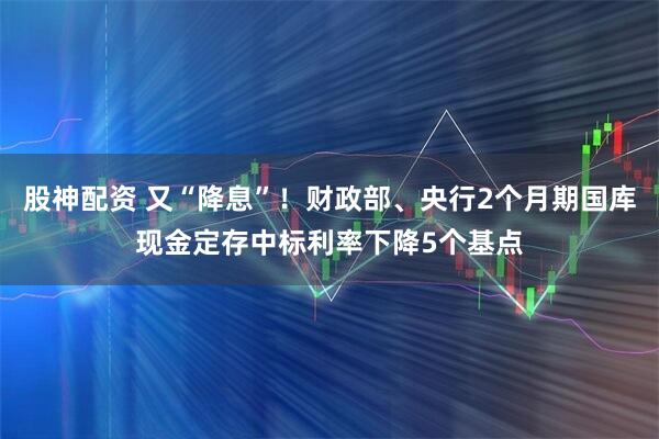 股神配资 又“降息”！财政部、央行2个月期国库现金定存中标利率下降5个基点