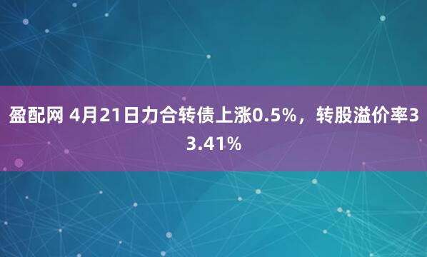 盈配网 4月21日力合转债上涨0.5%，转股溢价率33.41%