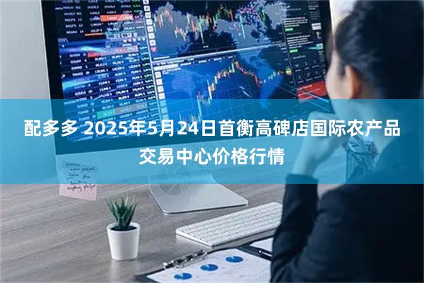 配多多 2025年5月24日首衡高碑店国际农产品交易中心价格行情