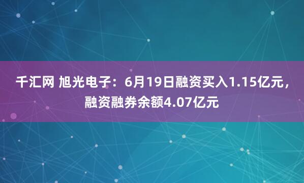 千汇网 旭光电子：6月19日融资买入1.15亿元，融资融券余额4.07亿元