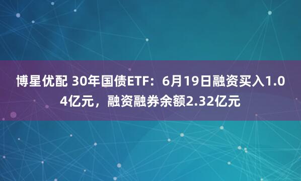 博星优配 30年国债ETF：6月19日融资买入1.04亿元，融资融券余额2.32亿元
