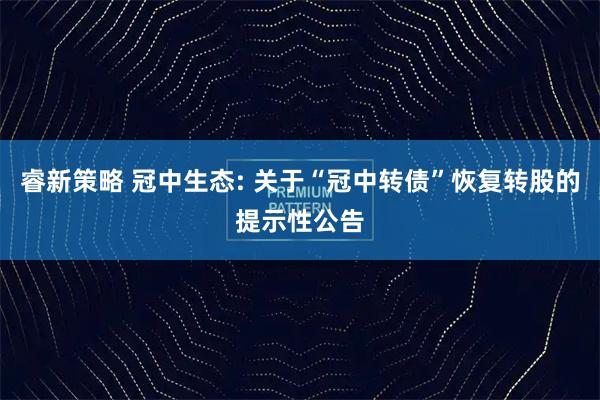睿新策略 冠中生态: 关于“冠中转债”恢复转股的提示性公告