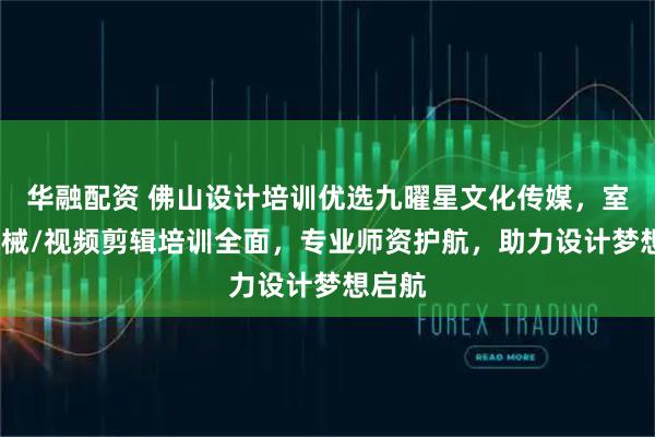 华融配资 佛山设计培训优选九曜星文化传媒，室内/机械/视频剪辑培训全面，专业师资护航，助力设计梦想启航